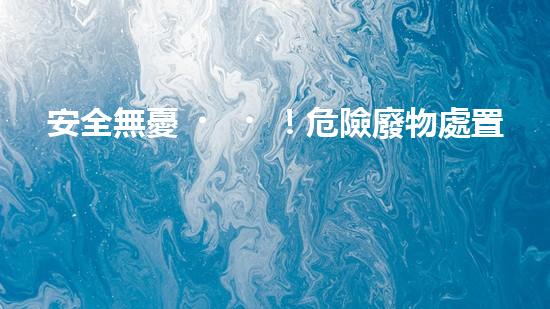 安全無憂！危險廢物處置的最佳方案大揭秘！